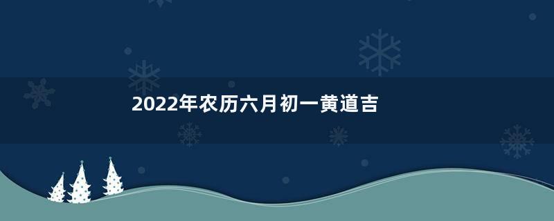2022年农历六月初一黄道吉日时辰吉凶 今日最好的时辰